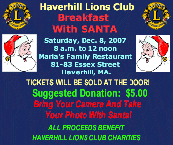 HAVERHILL LIONS CLUB Presents: BREAKFAST WITH SANTA, Saturday, December 8, 2007,  8 am to 12 noon, Maria's Family Restaurant, 81-83 Essex St., Haverhill, MA. SUGGESTED DONATION: $5.00. Bring Your Camera And Take Your Picture With Santa!, TICKETS WILL BE SOLD AT THE DOOR! All proceeds benefit Haverhill Lions Charities.